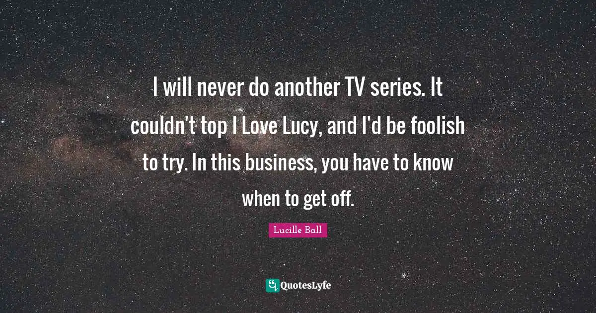 Lucille Ball Quotes: "I will never do another TV series. It couldn't top I Love Lucy, and I'd be foolish to try. In this business, you have to know when to get off."