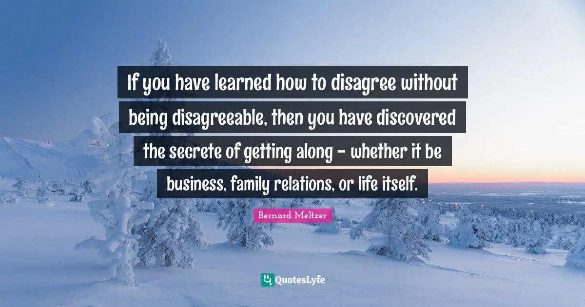 If you have learned how to disagree without being disagreeable, then you have discovered the secrete of getting along - whether it be business, family relations, or life itself.