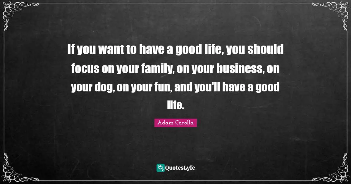 If you want to have a good life, you should focus on your family, on your business, on your dog, on your fun, and you'll have a good life.