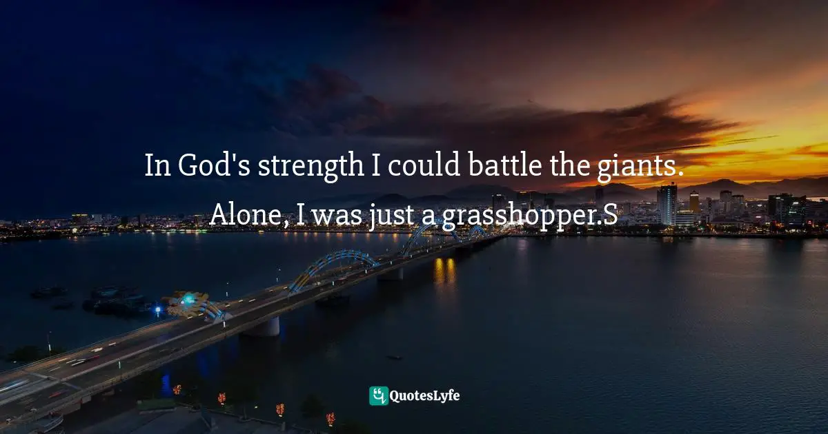 In God's strength I could battle the giants. Alone, I was just a grasshopper.S