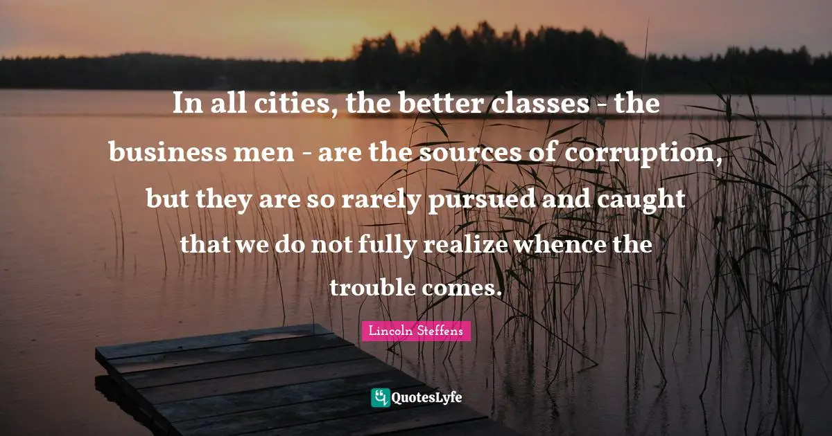 In all cities, the better classes - the business men - are the sources of corruption, but they are so rarely pursued and caught that we do not fully realize whence the trouble comes.
