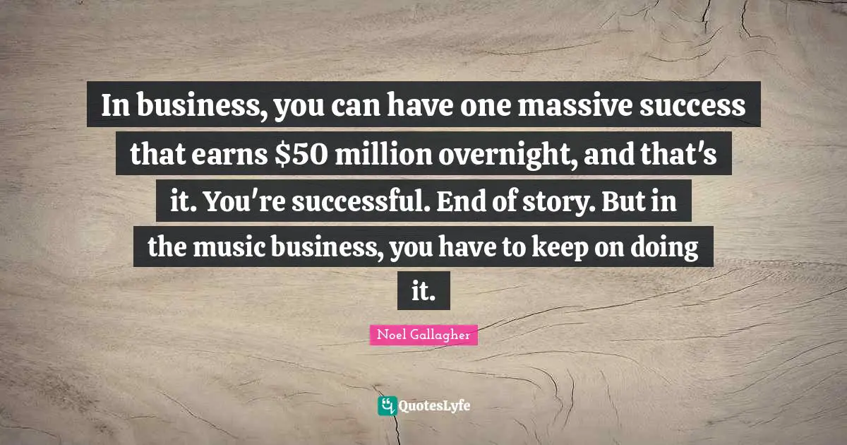 Noel Gallagher Quotes: "In business, you can have one massive success that earns $50 million overnight, and that's it. You're successful. End of story. But in the music business, you have to keep on doing it."
