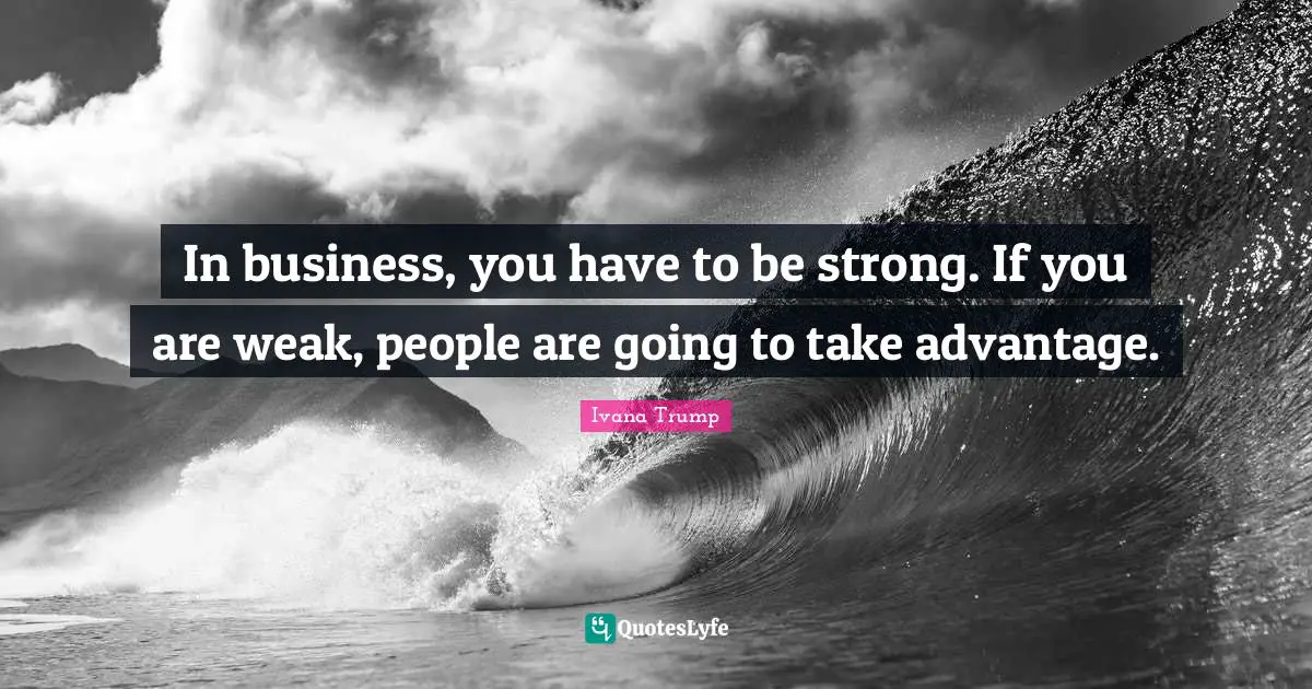In business, you have to be strong. If you are weak, people are going to take advantage.