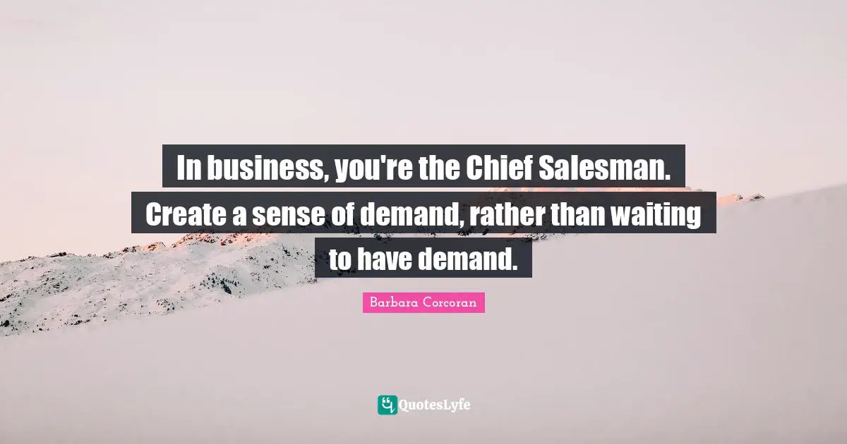In business, you're the Chief Salesman. Create a sense of demand, rather than waiting to have demand.