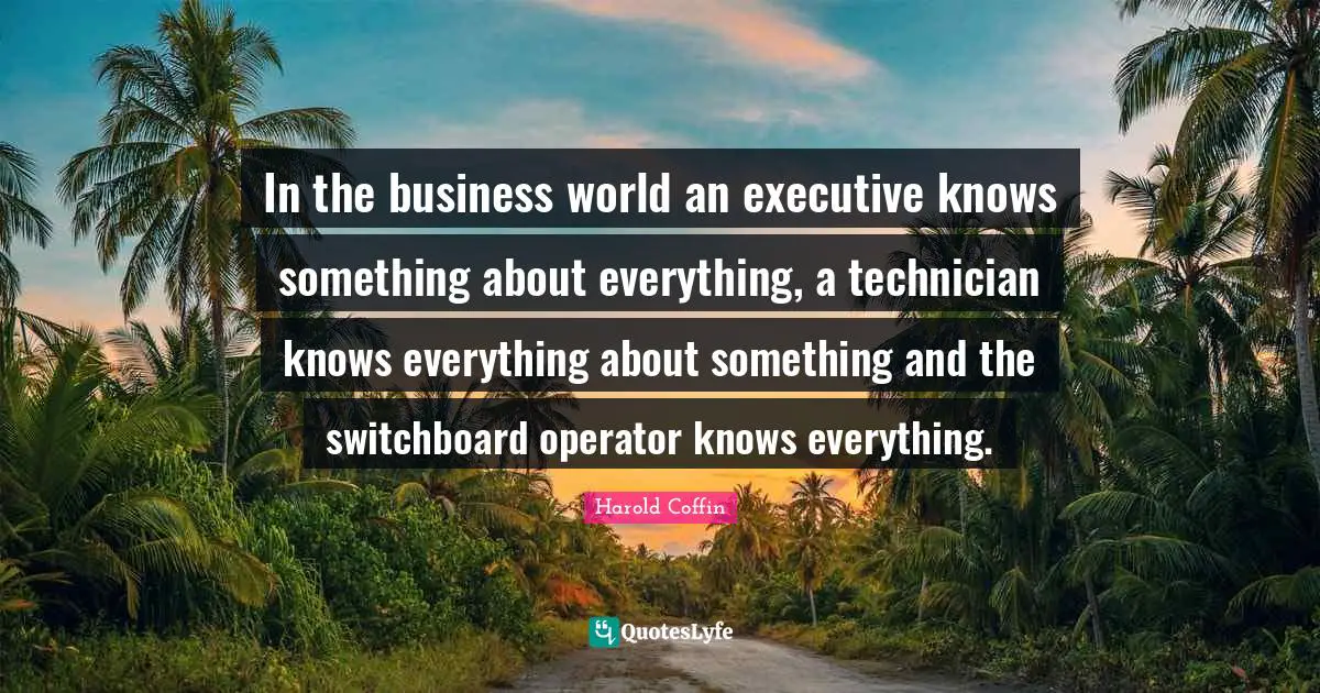 In the business world an executive knows something about everything, a technician knows everything about something and the switchboard operator knows everything.