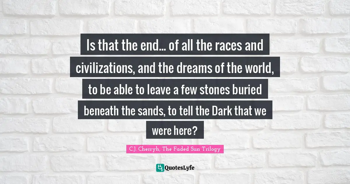 Is that the end... of all the races and civilizations, and the dreams of the world, to be able to leave a few stones buried beneath the sands, to tell the Dark that we were here?