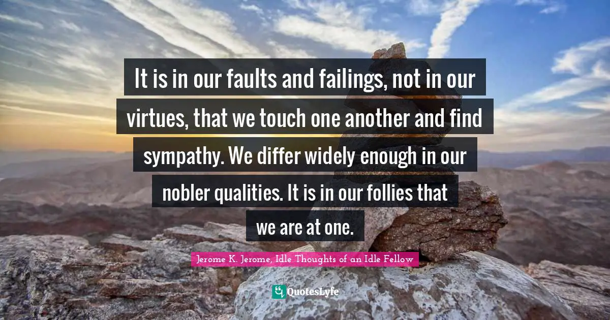 Jerome K. Jerome Quotes: "It is in our faults and failings, not in our virtues, that we touch one another and find sympathy. We differ widely enough in our nobler qualities. It is in our follies that we are at one."