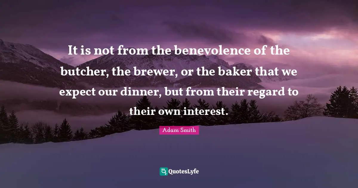 It is not from the benevolence of the butcher, the brewer, or the baker that we expect our dinner, but from their regard to their own interest.