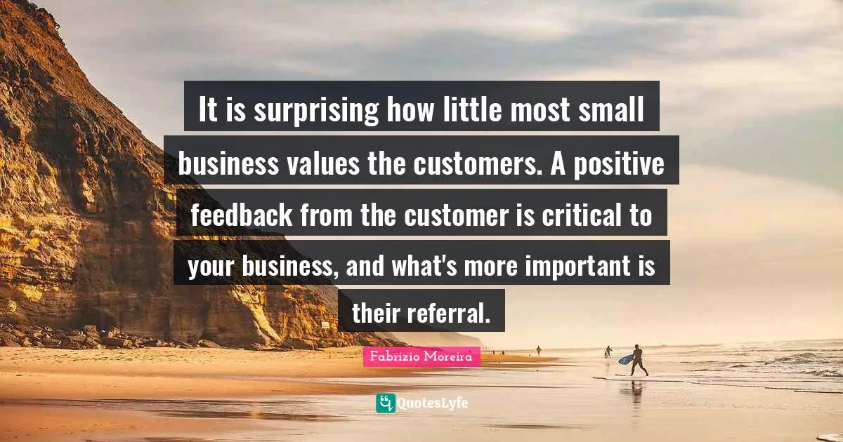 It is surprising how little most small business values the customers. A positive feedback from the customer is critical to your business, and what's more important is their referral.
