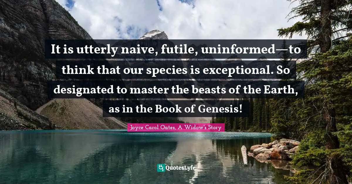 It is utterly naive, futile, uninformed—to think that our species is exceptional. So designated to master the beasts of the Earth, as in the Book of Genesis!