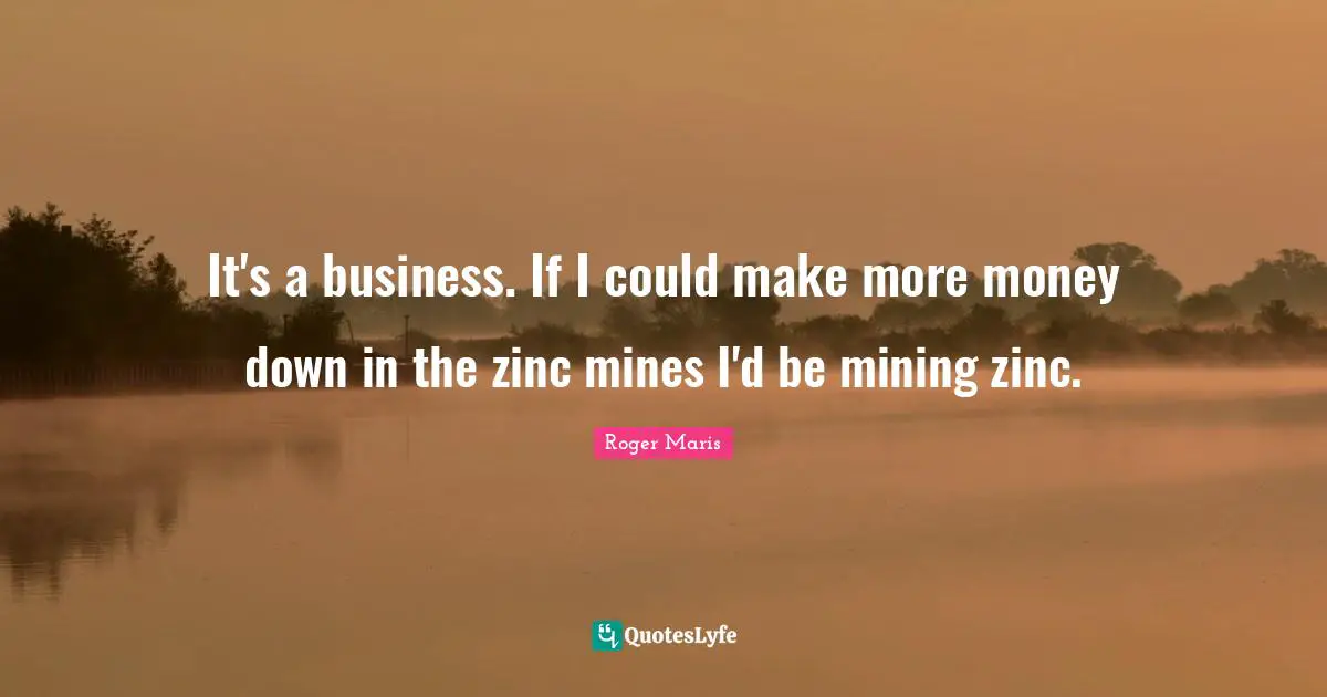 It's a business. If I could make more money down in the zinc mines I'd be mining zinc.