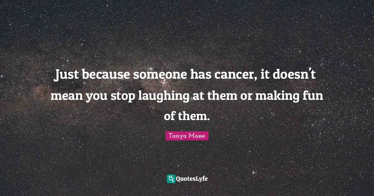 Just because someone has cancer, it doesn't mean you stop laughing at them or making fun of them.