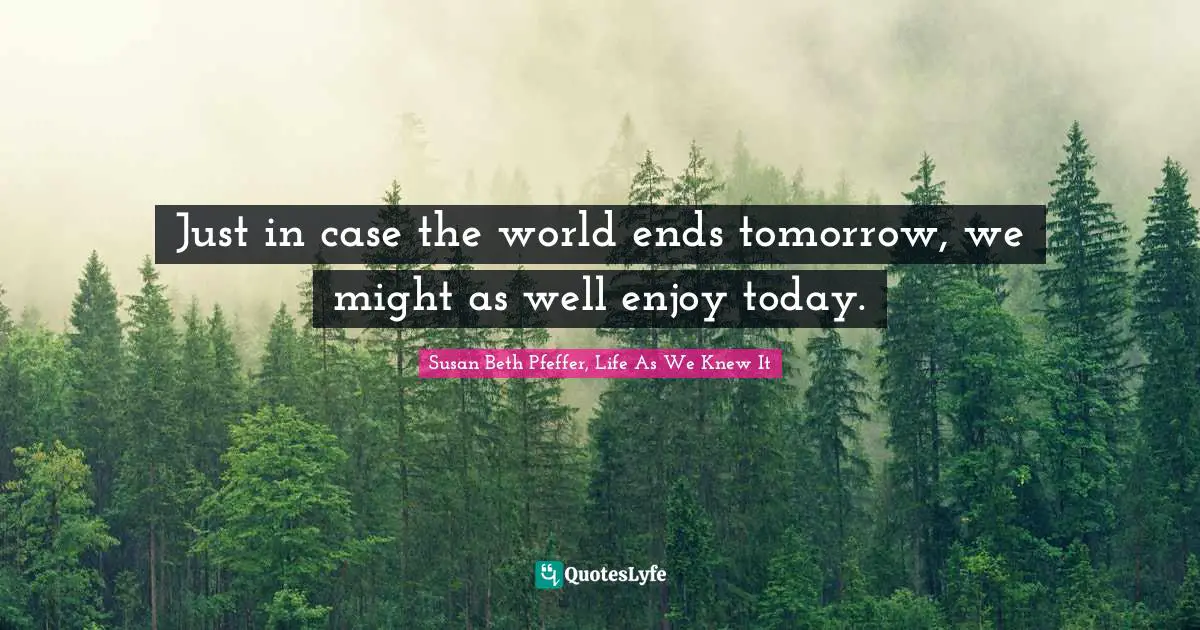 Just in case the world ends tomorrow, we might as well enjoy today.