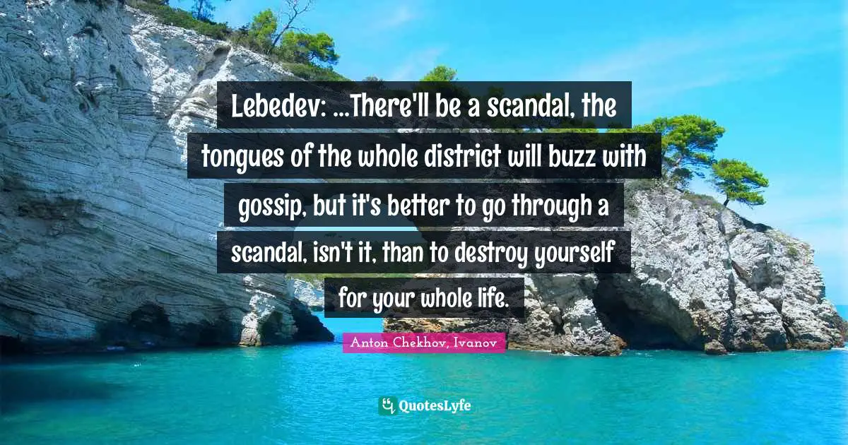 Lebedev: ...There'll be a scandal, the tongues of the whole district will buzz with gossip, but it's better to go through a scandal, isn't it, than to destroy yourself for your whole life.