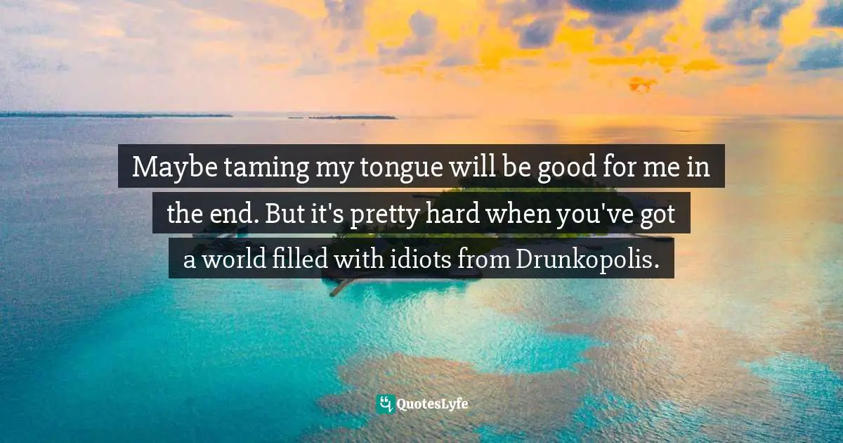 Maybe taming my tongue will be good for me in the end. But it's pretty hard when you've got a world filled with idiots from Drunkopolis.