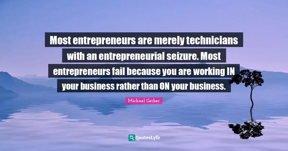 Most entrepreneurs are merely technicians with an entrepreneurial seizure. Most entrepreneurs fail because you are working IN your business rather than ON your business.