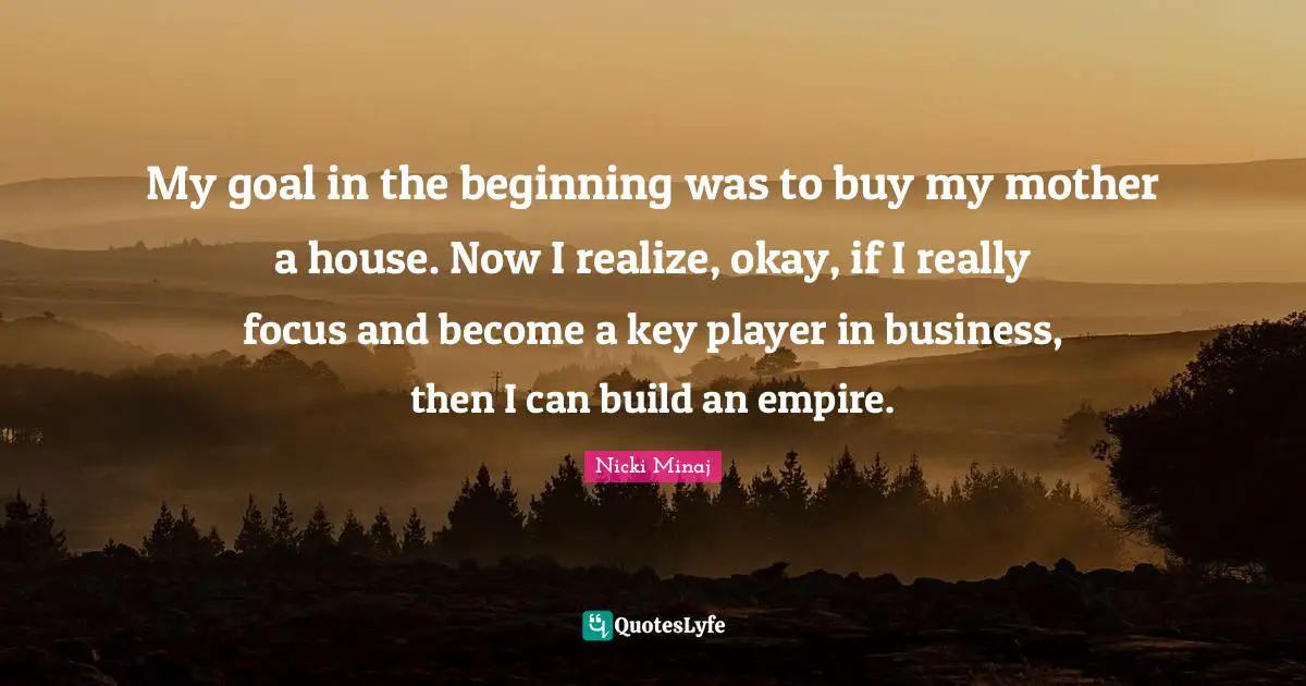 My goal in the beginning was to buy my mother a house. Now I realize, okay, if I really focus and become a key player in business, then I can build an empire.
