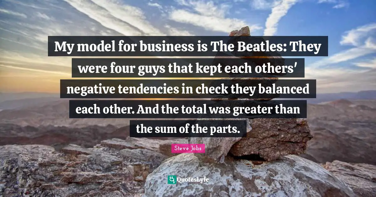 My model for business is The Beatles: They were four guys that kept each others' negative tendencies in check they balanced each other. And the total was greater than the sum of the parts.