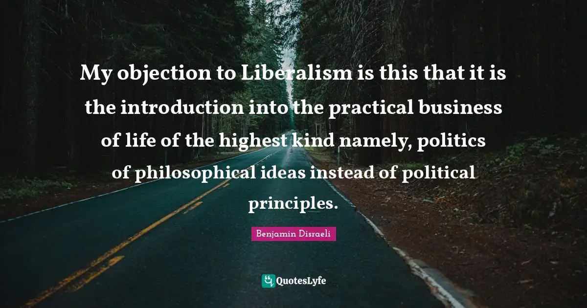 My objection to Liberalism is this that it is the introduction into the practical business of life of the highest kind namely, politics of philosophical ideas instead of political principles.