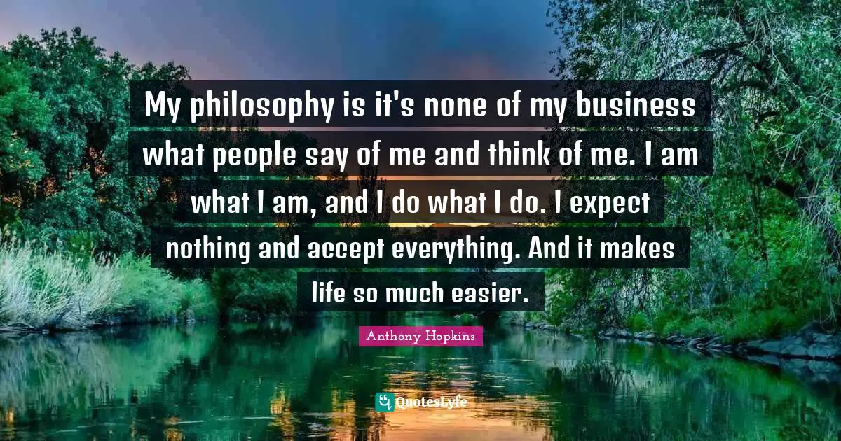 My philosophy is it's none of my business what people say of me and think of me. I am what I am, and I do what I do. I expect nothing and accept everything. And it makes life so much easier.