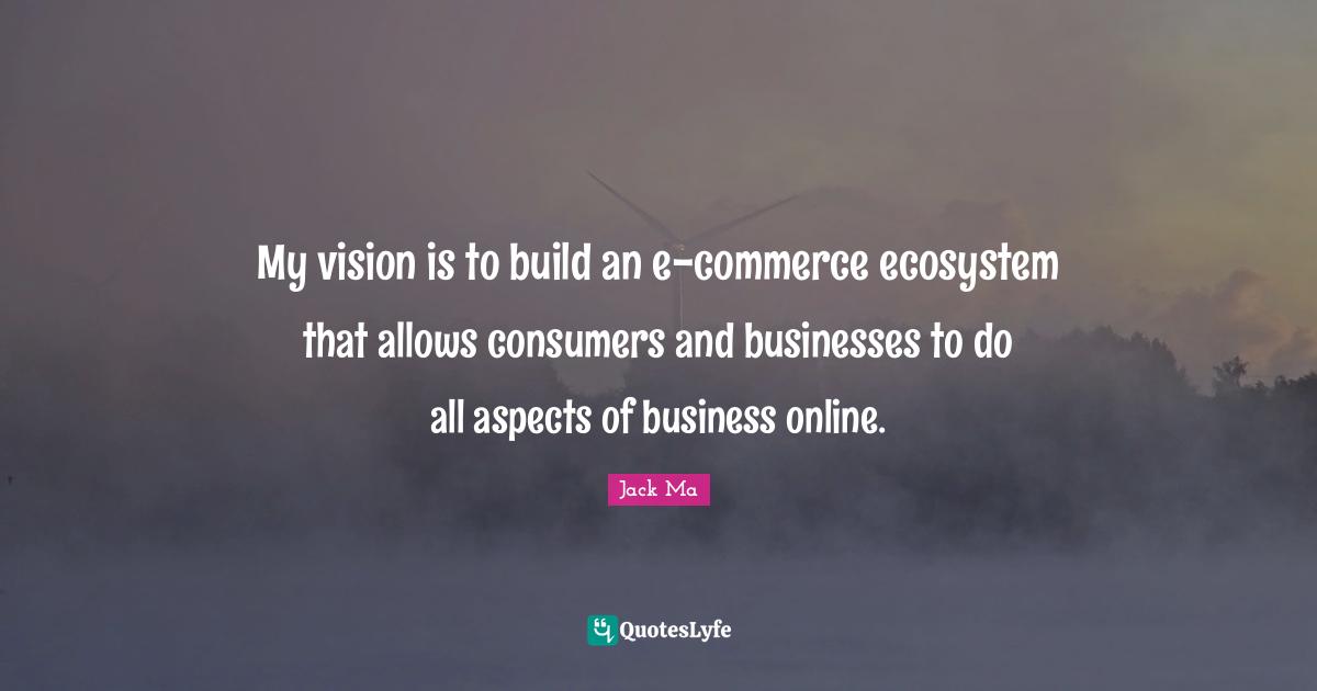 My vision is to build an e-commerce ecosystem that allows consumers and businesses to do all aspects of business online.