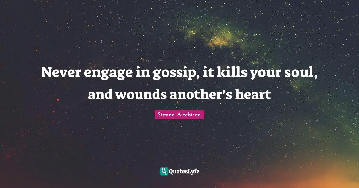 Never engage in gossip, it kills your soul, and wounds another’s heart