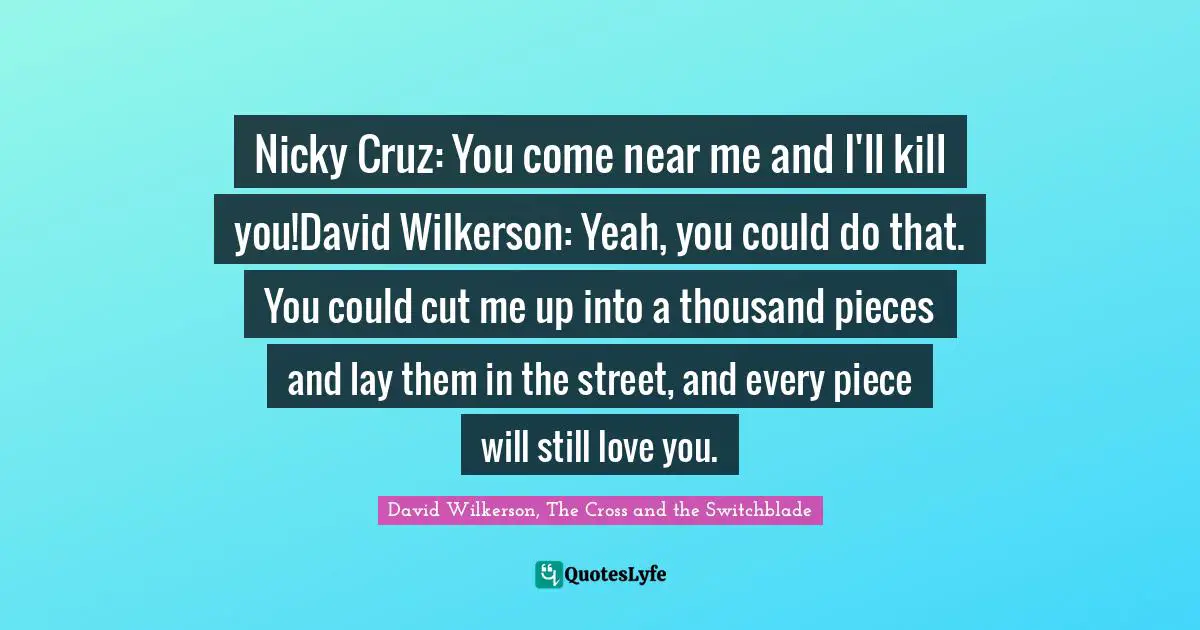 Nicky Cruz: You come near me and I'll kill you!David Wilkerson: Yeah, you could do that. You could cut me up into a thousand pieces and lay them in the street, and every piece will still love you.