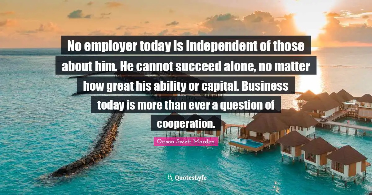 No employer today is independent of those about him. He cannot succeed alone, no matter how great his ability or capital. Business today is more than ever a question of cooperation.