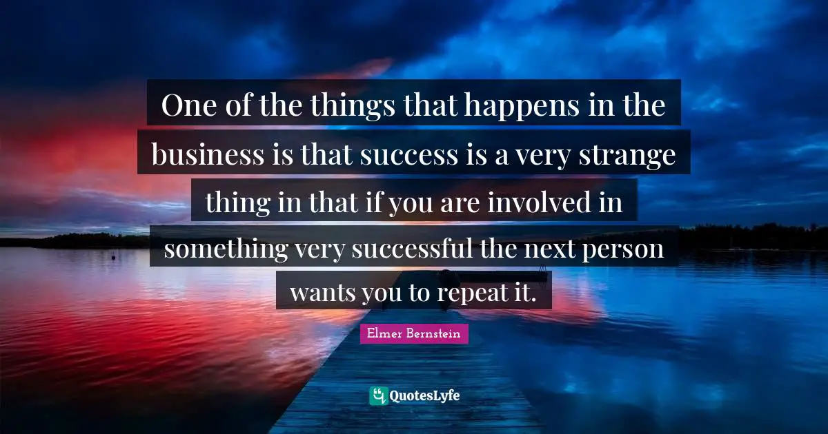 One of the things that happens in the business is that success is a very strange thing in that if you are involved in something very successful the next person wants you to repeat it.