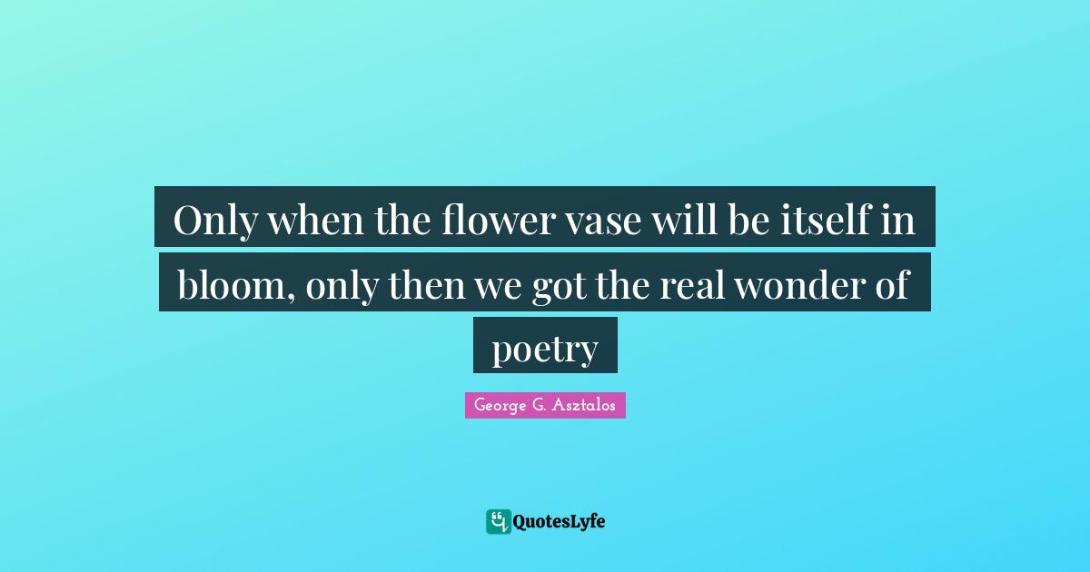 Only when the flower vase will be itself in bloom, only then we got the real wonder of poetry
