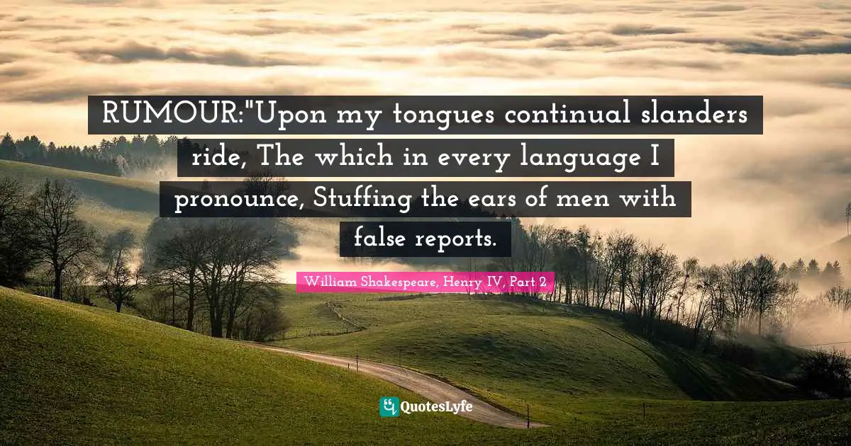 RUMOUR:"Upon my tongues continual slanders ride, The which in every language I pronounce, Stuffing the ears of men with false reports.