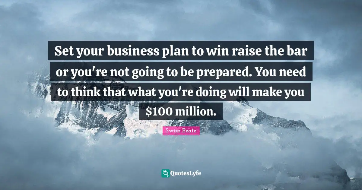 Set your business plan to win raise the bar or you're not going to be prepared. You need to think that what you're doing will make you $100 million.