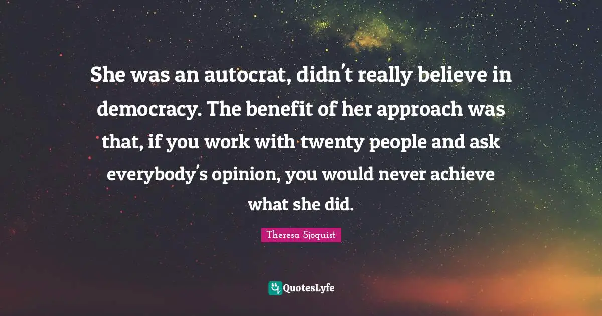 She was an autocrat, didn't really believe in democracy. The benefit of her approach was that, if you work with twenty people and ask everybody's opinion, you would never achieve what she did.
