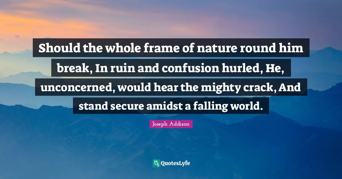 Should the whole frame of nature round him break, In ruin and confusion hurled, He, unconcerned, would hear the mighty crack, And stand secure amidst a falling world.