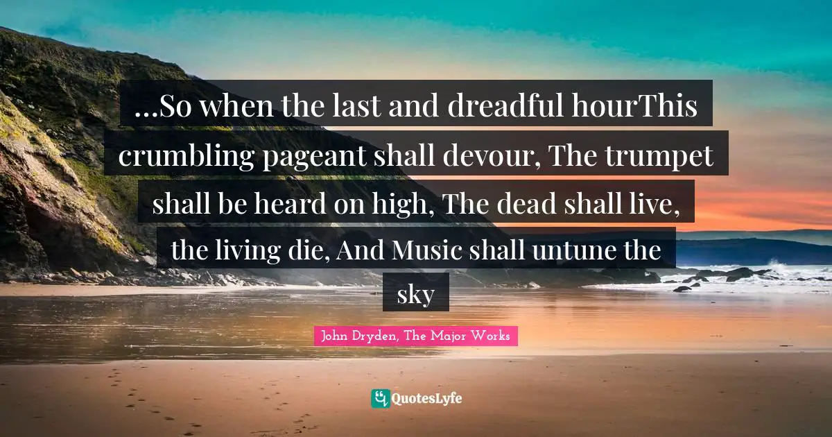 …So when the last and dreadful hourThis crumbling pageant shall devour, The trumpet shall be heard on high, The dead shall live, the living die, And Music shall untune the sky