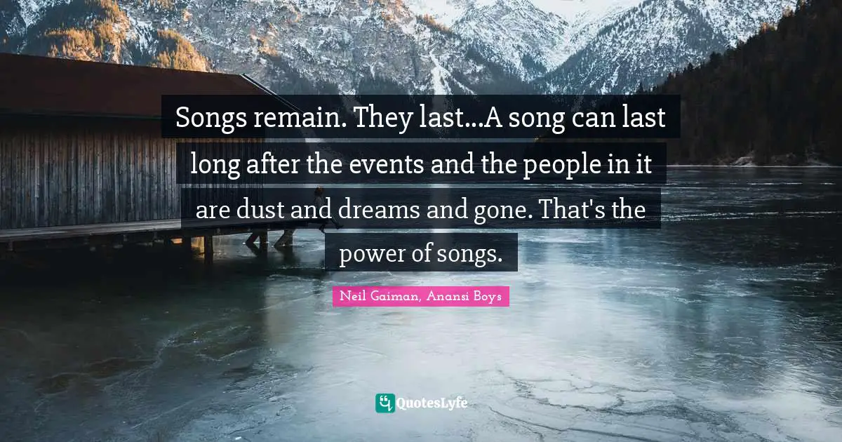 Songs remain. They last...A song can last long after the events and the people in it are dust and dreams and gone. That's the power of songs.