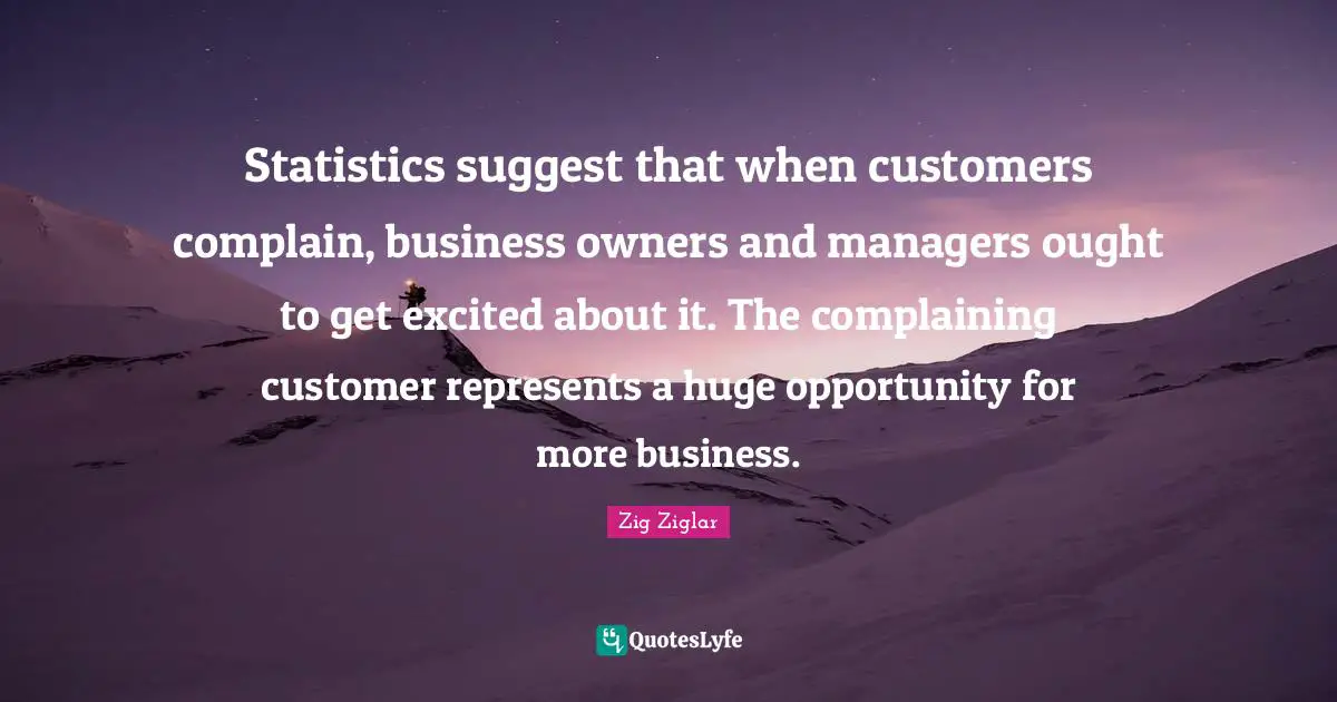 Statistics suggest that when customers complain, business owners and managers ought to get excited about it. The complaining customer represents a huge opportunity for more business.