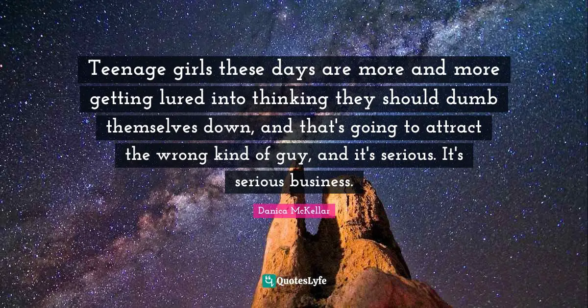 Teenage girls these days are more and more getting lured into thinking they should dumb themselves down, and that's going to attract the wrong kind of guy, and it's serious. It's serious business.