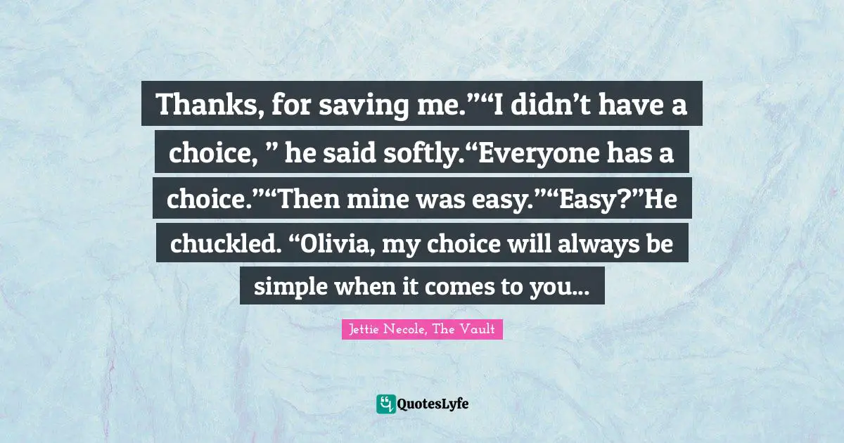 Thanks, for saving me.”“I didn’t have a choice, ” he said softly.“Everyone has a choice.”“Then mine was easy.”“Easy?”He chuckled. “Olivia, my choice will always be simple when it comes to you...