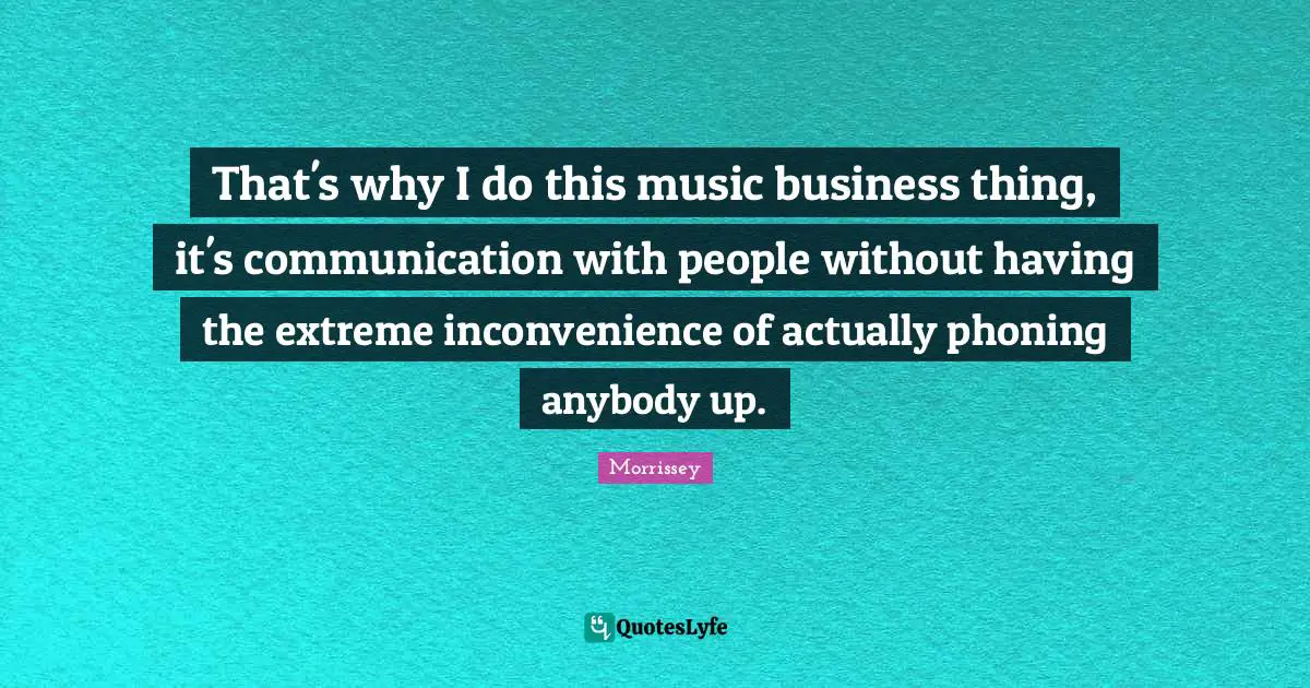 That's why I do this music business thing, it's communication with people without having the extreme inconvenience of actually phoning anybody up.