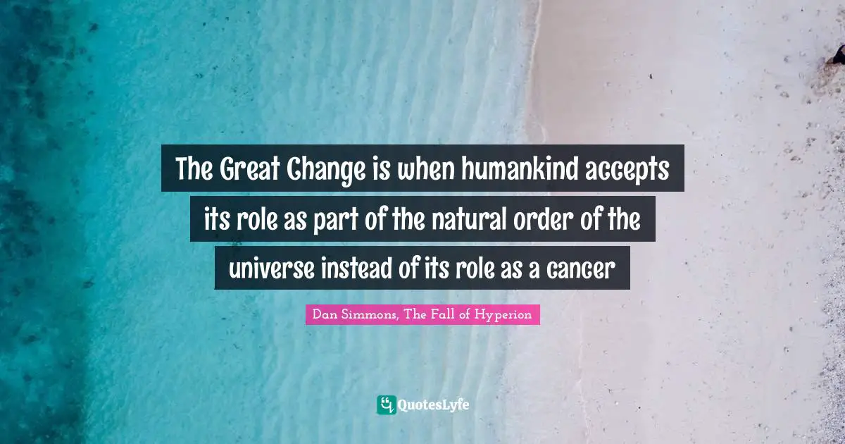 Dan Simmons Quotes: "The Great Change is when humankind accepts its role as part of the natural order of the universe instead of its role as a cancer"