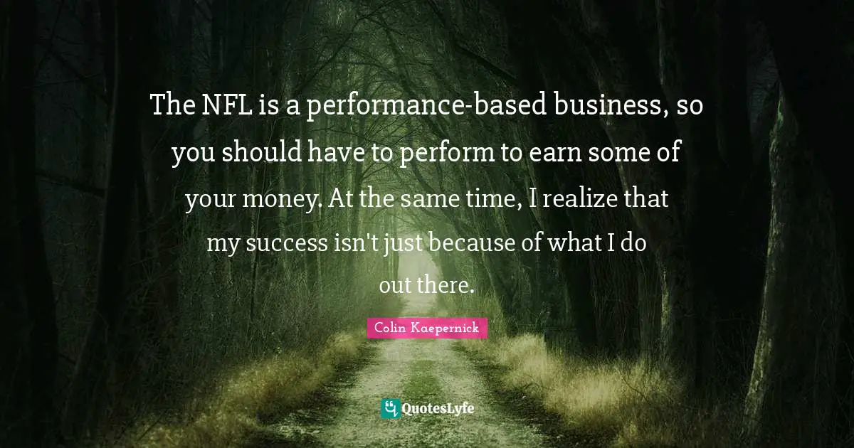 The NFL is a performance-based business, so you should have to perform to earn some of your money. At the same time, I realize that my success isn't just because of what I do out there.