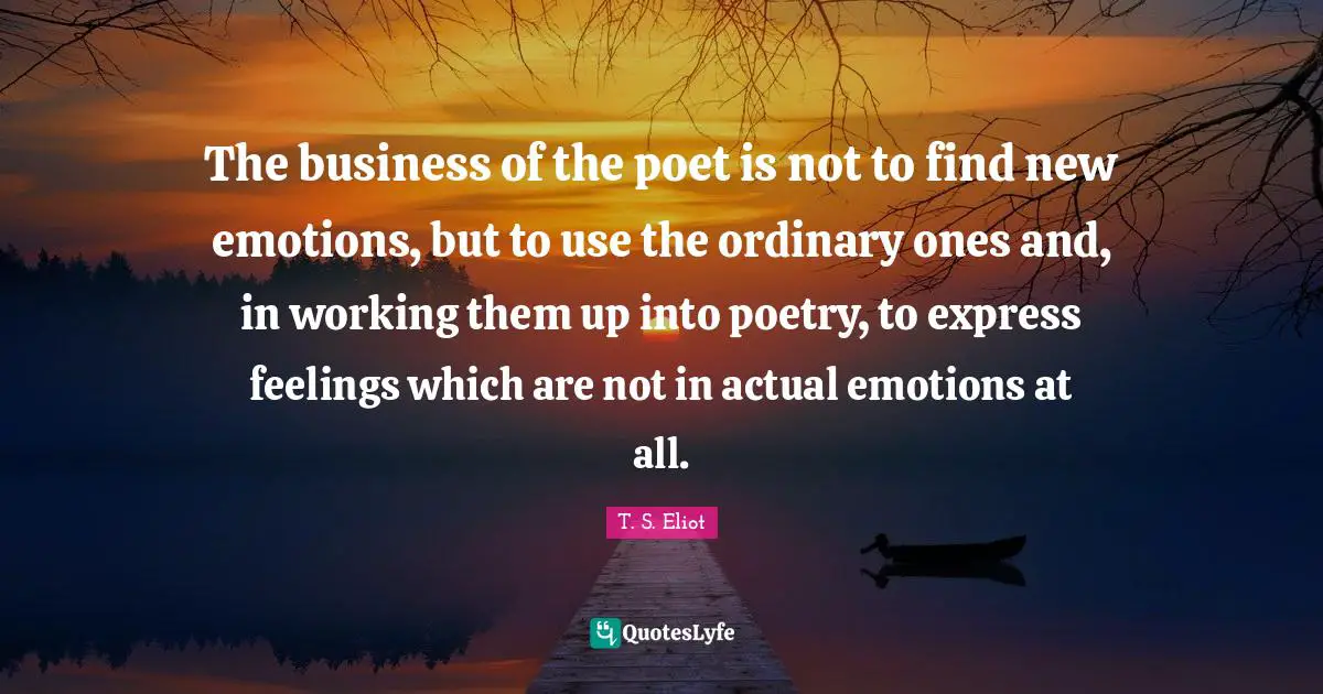The business of the poet is not to find new emotions, but to use the ordinary ones and, in working them up into poetry, to express feelings which are not in actual emotions at all.