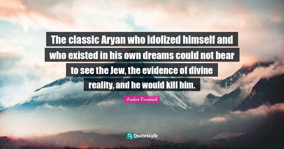 The classic Aryan who idolized himself and who existed in his own dreams could not bear to see the Jew, the evidence of divine reality, and he would kill him.
