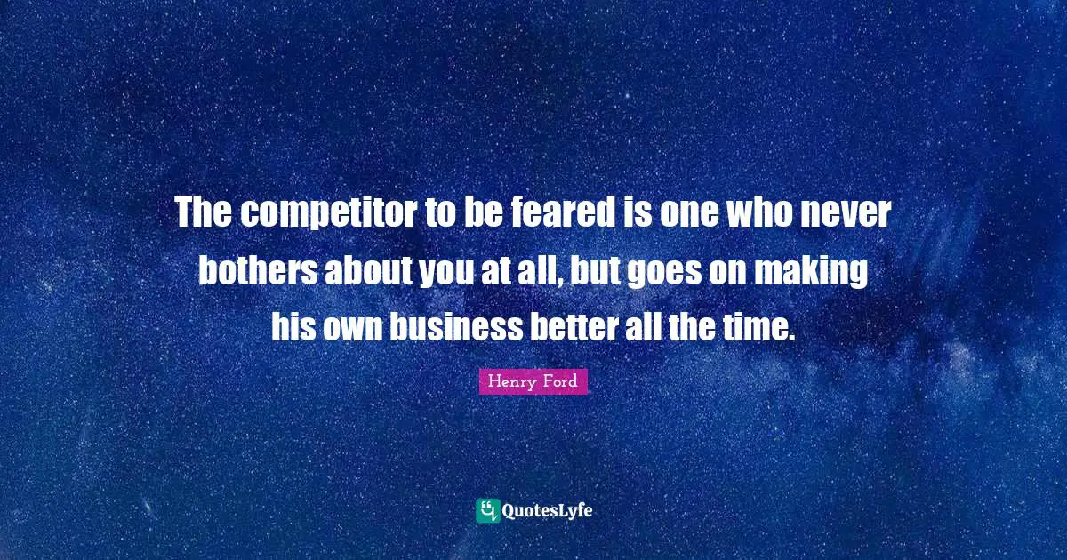Henry Ford Quotes: "The competitor to be feared is one who never bothers about you at all, but goes on making his own business better all the time."