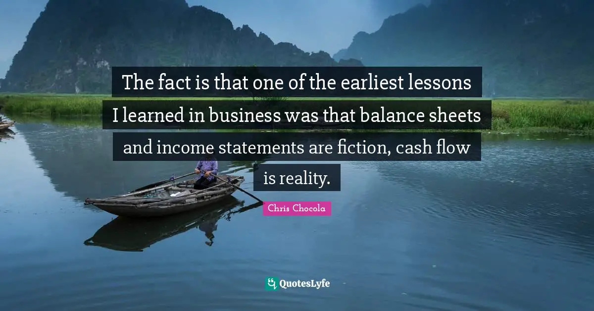 Chris Chocola Quotes: "The fact is that one of the earliest lessons I learned in business was that balance sheets and income statements are fiction, cash flow is reality."