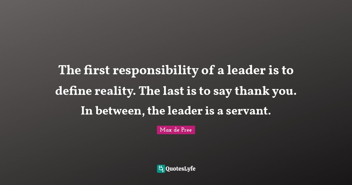 The first responsibility of a leader is to define reality. The last is to say thank you. In between, the leader is a servant.