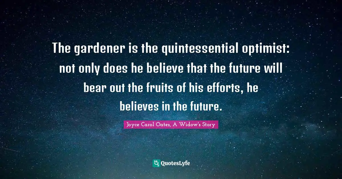 The gardener is the quintessential optimist: not only does he believe that the future will bear out the fruits of his efforts, he believes in the future.