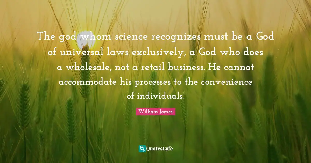 William James Quotes: "The god whom science recognizes must be a God of universal laws exclusively, a God who does a wholesale, not a retail business. He cannot accommodate his processes to the convenience of individuals."