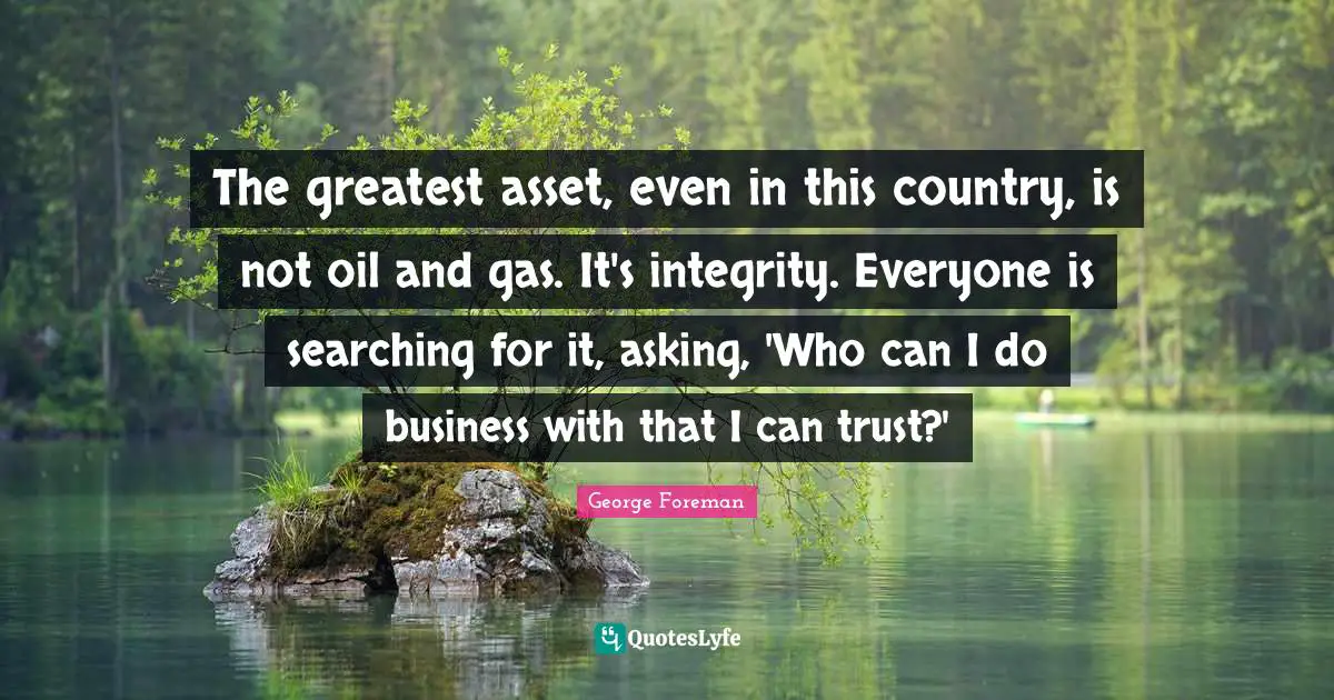 The greatest asset, even in this country, is not oil and gas. It's integrity. Everyone is searching for it, asking, 'Who can I do business with that I can trust?'